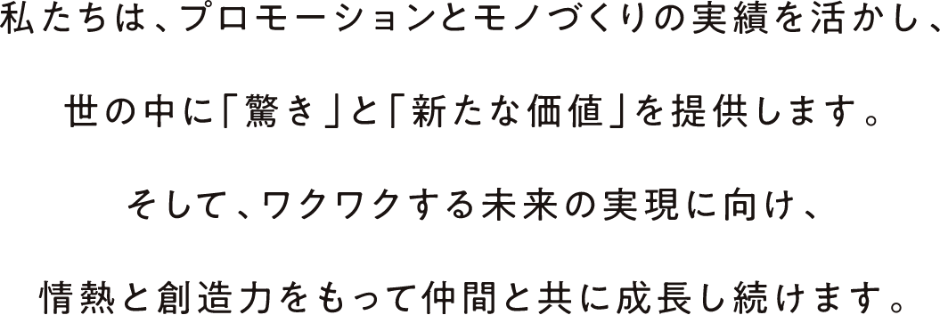 私たちは、プロモーションとモノづくりの実績を活かし、世の中に「驚き」と「新たな価値」を提供します。そして、ワクワクする未来の実現に向け、情熱と創造力をもって仲間と共に成長し続けます。