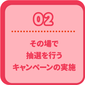 02 その場で抽選を行うキャンペーンの実施